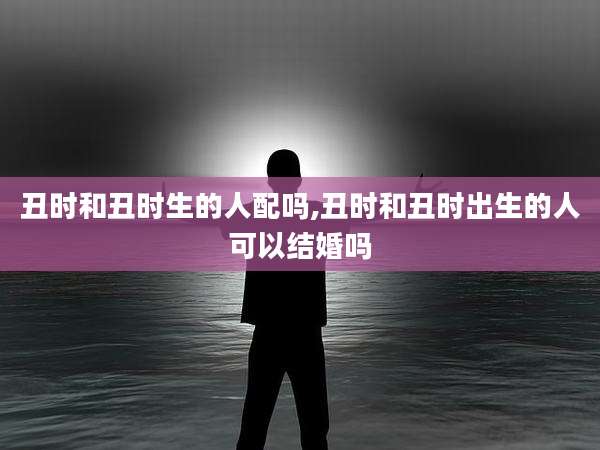 丑时和丑时生的人配吗,丑时和丑时出生的人可以结婚吗