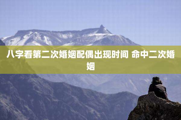 八字看第二次婚姻配偶出现时间 命中二次婚姻