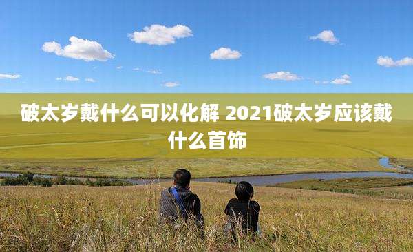破太岁戴什么可以化解 2021破太岁应该戴什么首饰