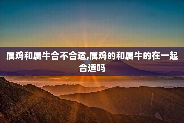 属鸡和属牛合不合适,属鸡的和属牛的在一起合适吗