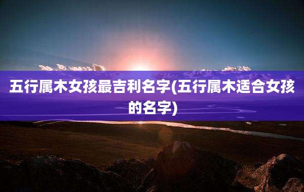 五行属木女孩最吉利名字(五行属木适合女孩的名字)
