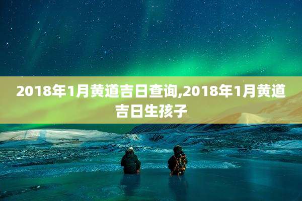 2018年1月黄道吉日查询,2018年1月黄道吉日生孩子