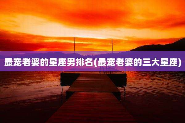最宠老婆的星座男排名(最宠老婆的三大星座)