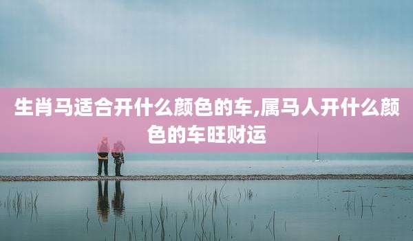生肖马适合开什么颜色的车,属马人开什么颜色的车旺财运