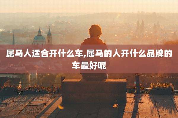 属马人适合开什么车,属马的人开什么品牌的车最好呢