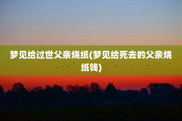 梦见给过世父亲烧纸(梦见给死去的父亲烧纸钱)