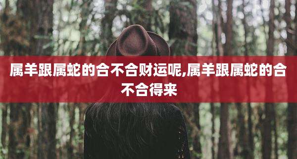 属羊跟属蛇的合不合财运呢,属羊跟属蛇的合不合得来
