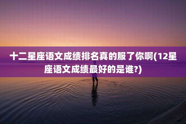 十二星座语文成绩排名真的服了你啊(12星座语文成绩最好的是谁?)