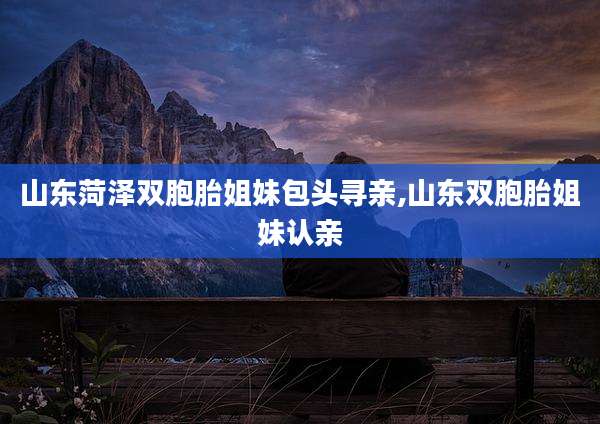 山东菏泽双胞胎姐妹包头寻亲,山东双胞胎姐妹认亲