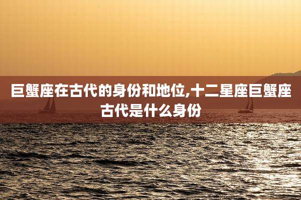 巨蟹座在古代的身份和地位,十二星座巨蟹座古代是什么身份