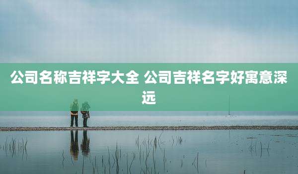 公司名称吉祥字大全 公司吉祥名字好寓意深远