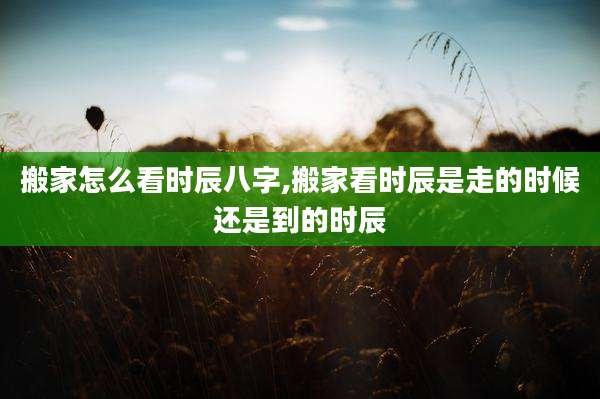 搬家怎么看时辰八字,搬家看时辰是走的时候还是到的时辰