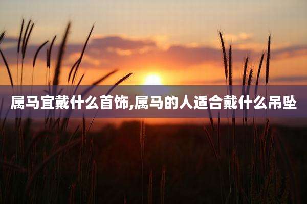属马宜戴什么首饰,属马的人适合戴什么吊坠