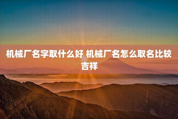机械厂名字取什么好 机械厂名怎么取名比较吉祥