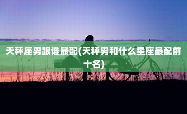 天秤座男跟谁最配(天秤男和什么星座最配前十名)