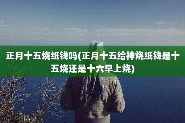 正月十五烧纸钱吗(正月十五给神烧纸钱是十五烧还是十六早上烧)