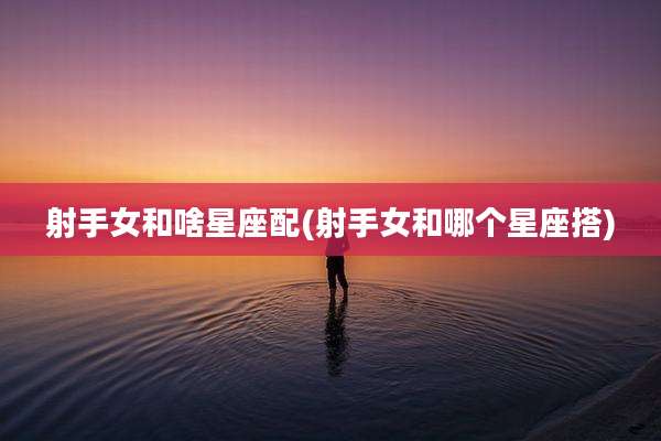 射手女和啥星座配(射手女和哪个星座搭)