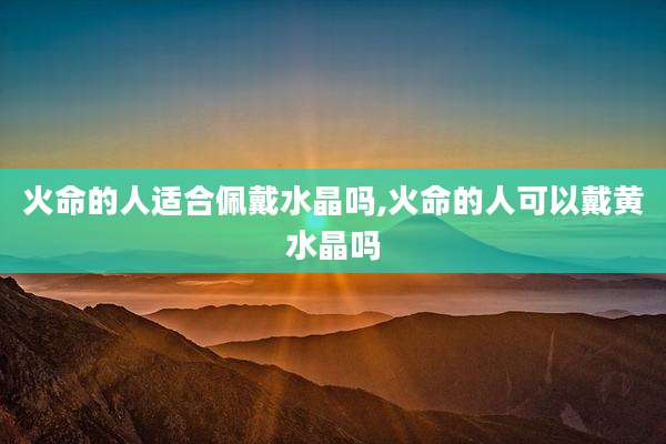 火命的人适合佩戴水晶吗,火命的人可以戴黄水晶吗