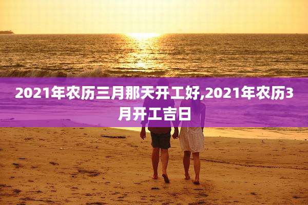 2021年农历三月那天开工好,2021年农历3月开工吉日