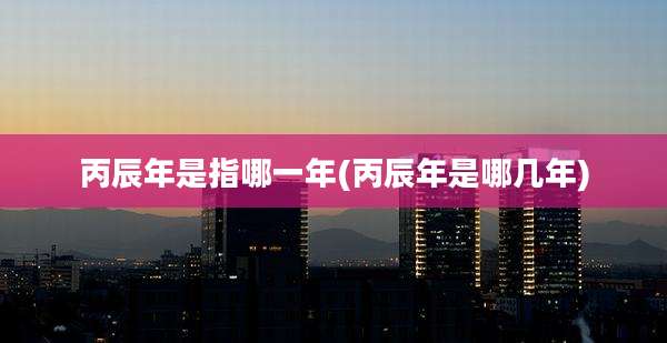 丙辰年是指哪一年(丙辰年是哪几年)