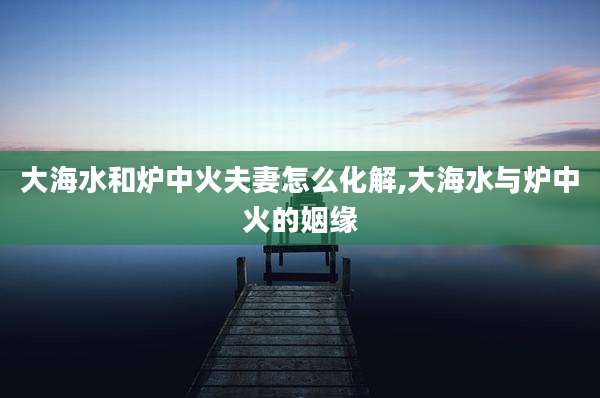 大海水和炉中火夫妻怎么化解,大海水与炉中火的姻缘