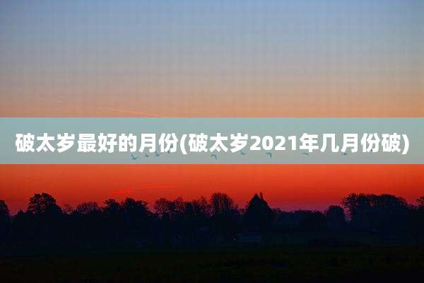 破太岁最好的月份(破太岁2021年几月份破)