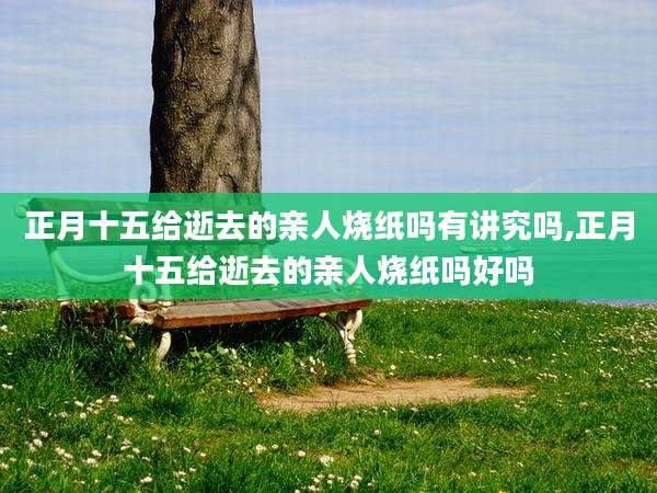 正月十五给逝去的亲人烧纸吗有讲究吗,正月十五给逝去的亲人烧纸吗好吗