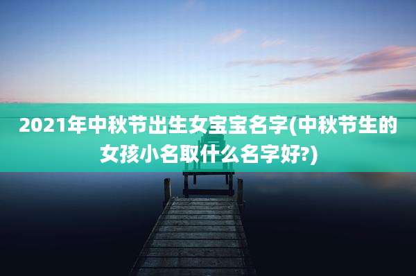 2021年中秋节出生女宝宝名字(中秋节生的女孩小名取什么名字好?)