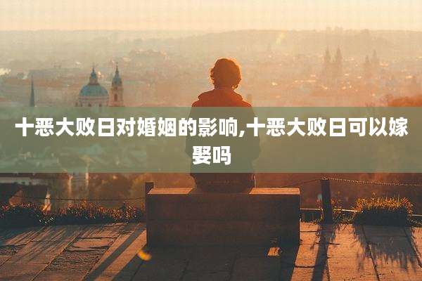 十恶大败日对婚姻的影响,十恶大败日可以嫁娶吗