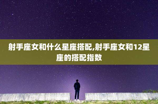 射手座女和什么星座搭配,射手座女和12星座的搭配指数