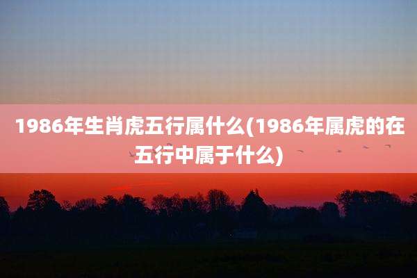 1986年生肖虎五行属什么(1986年属虎的在五行中属于什么)