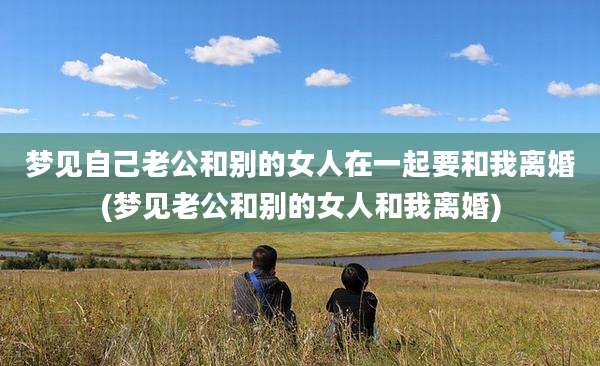 梦见自己老公和别的女人在一起要和我离婚(梦见老公和别的女人和我离婚)
