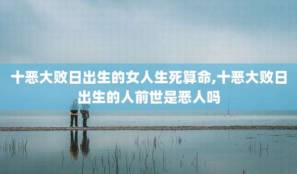 十恶大败日出生的女人生死算命,十恶大败日出生的人前世是恶人吗