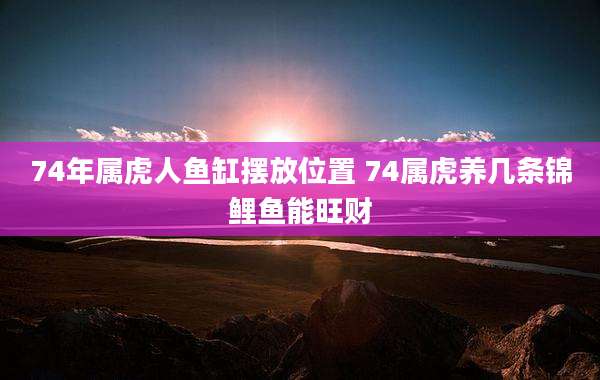 74年属虎人鱼缸摆放位置 74属虎养几条锦鲤鱼能旺财