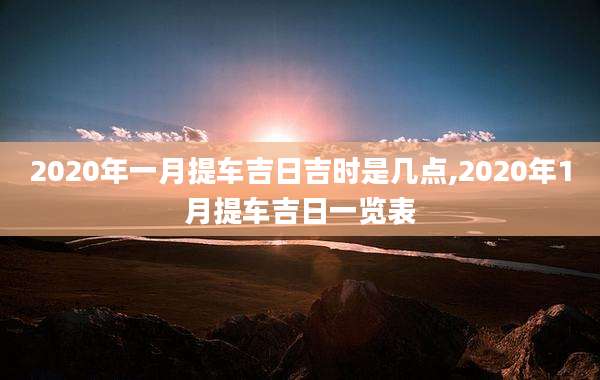2020年一月提车吉日吉时是几点,2020年1月提车吉日一览表