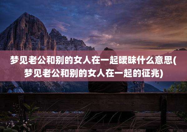 梦见老公和别的女人在一起暧昧什么意思(梦见老公和别的女人在一起的征兆)