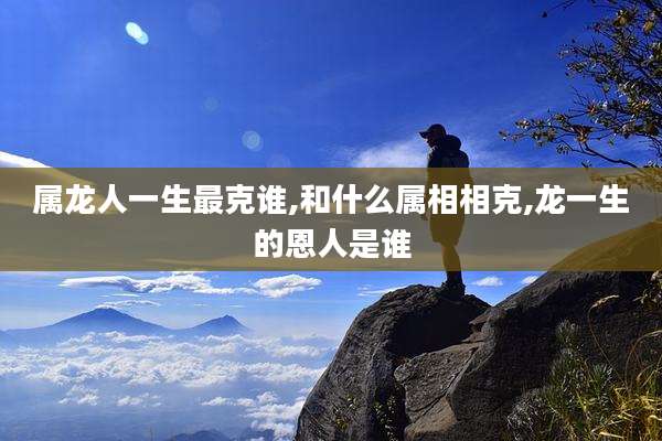 属龙人一生最克谁,和什么属相相克,龙一生的恩人是谁