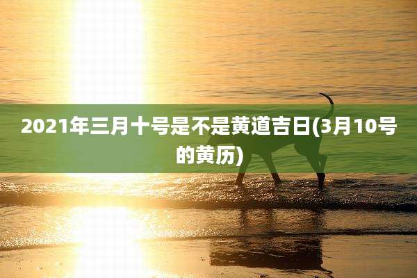 2021年三月十号是不是黄道吉日(3月10号的黄历)