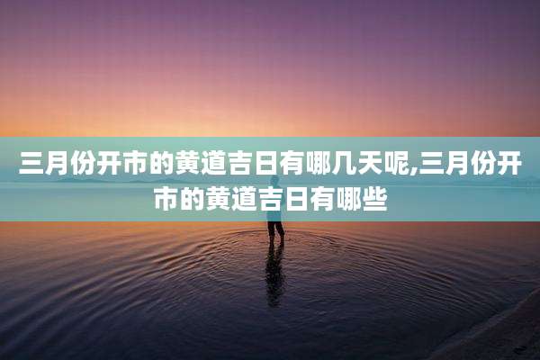 三月份开市的黄道吉日有哪几天呢,三月份开市的黄道吉日有哪些