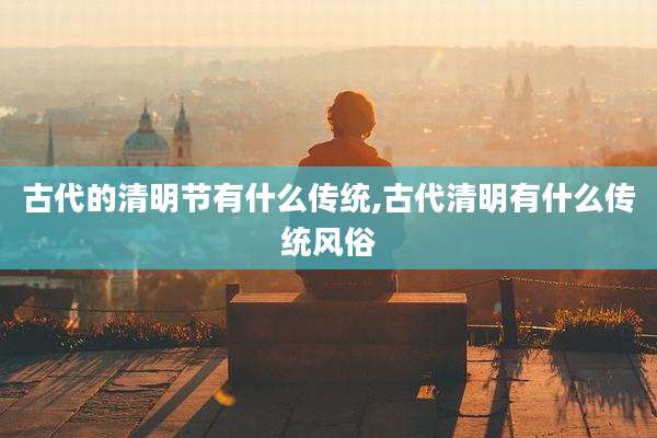 古代的清明节有什么传统,古代清明有什么传统风俗