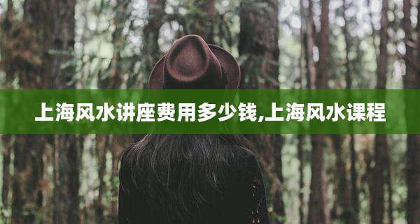 上海风水讲座费用多少钱,上海风水课程
