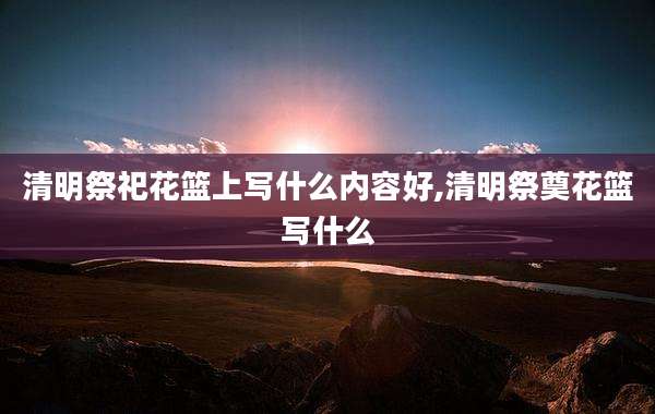 清明祭祀花篮上写什么内容好,清明祭奠花篮写什么