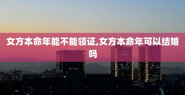 女方本命年能不能领证,女方本命年可以结婚吗