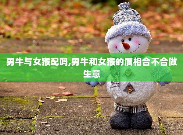 男牛与女猴配吗,男牛和女猴的属相合不合做生意