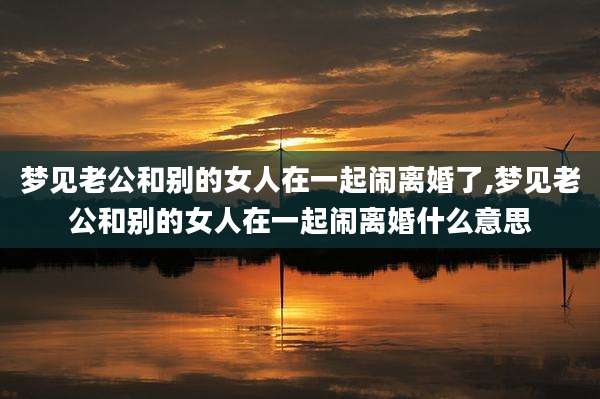 梦见老公和别的女人在一起闹离婚了,梦见老公和别的女人在一起闹离婚什么意思