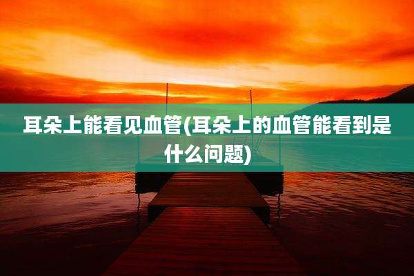 耳朵上能看见血管(耳朵上的血管能看到是什么问题)
