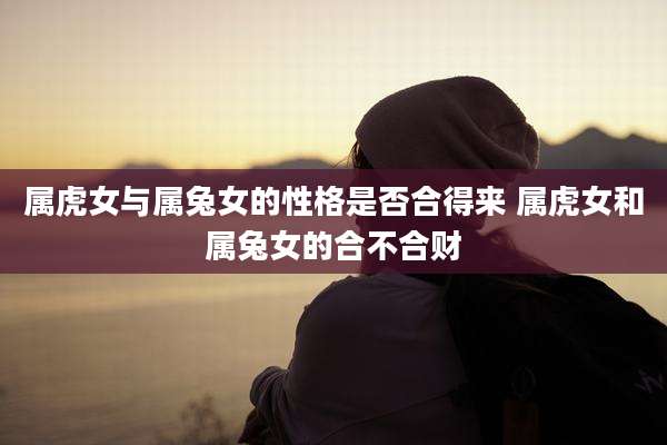 属虎女与属兔女的性格是否合得来 属虎女和属兔女的合不合财