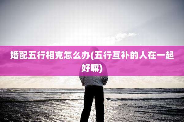 婚配五行相克怎么办(五行互补的人在一起好嘛)