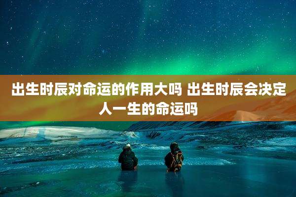 出生时辰对命运的作用大吗 出生时辰会决定人一生的命运吗