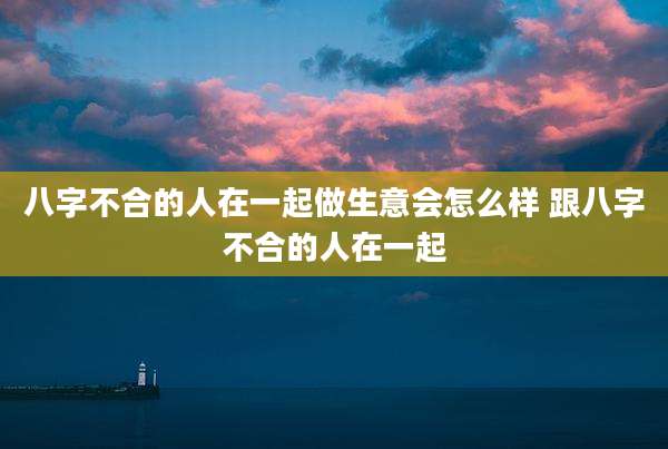 八字不合的人在一起做生意会怎么样 跟八字不合的人在一起